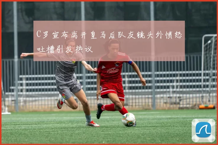C罗宣布离开皇马后队友镜头外愤怒吐槽引发热议