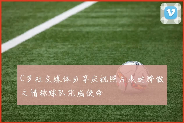C罗社交媒体分享庆祝照片表达骄傲之情称球队完成使命
