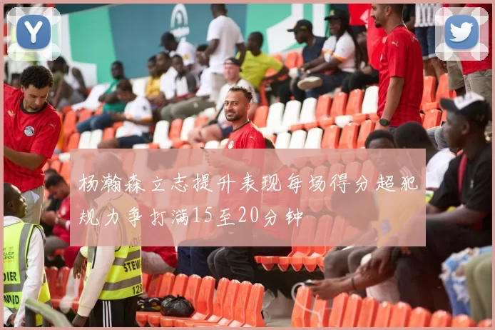 杨瀚森立志提升表现每场得分超犯规力争打满15至20分钟