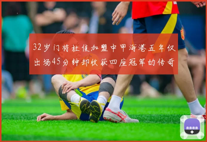 32岁门将杜佳加盟中甲海港五年仅出场45分钟却收获四座冠军的传奇经历