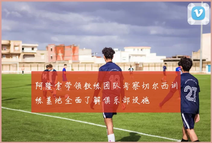 阿隆索带领教练团队考察切尔西训练基地全面了解俱乐部设施