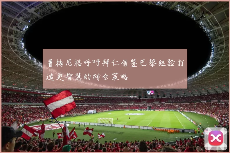 鲁梅尼格呼吁拜仁借鉴巴黎经验打造更智慧的转会策略