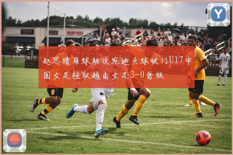 赵思晴角球助攻宛迪头球破门U17中国女足轻取越南女足3-0晋级