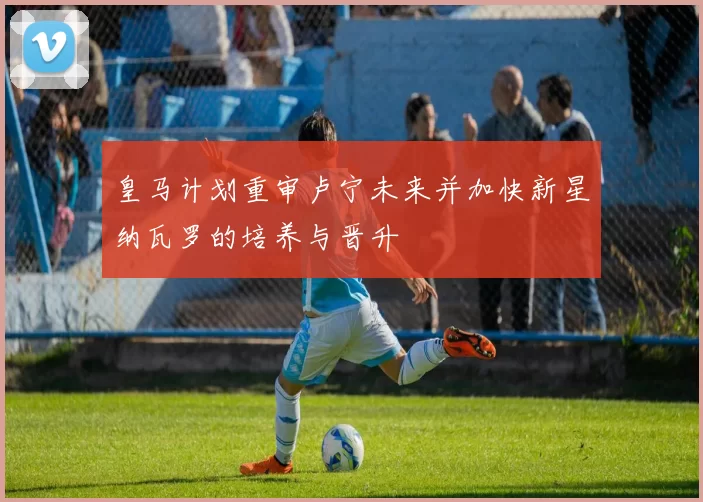 皇马计划重审卢宁未来并加快新星纳瓦罗的培养与晋升