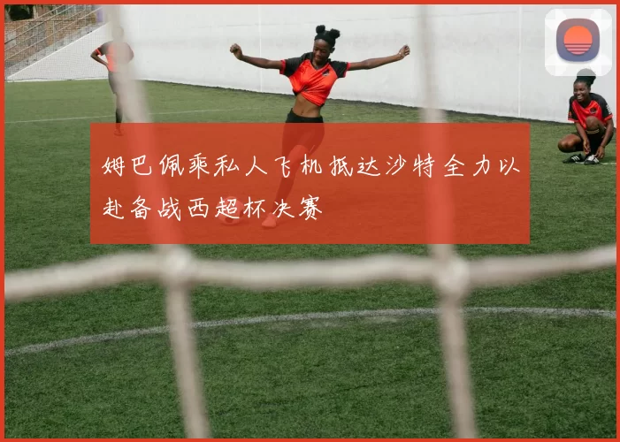 姆巴佩乘私人飞机抵达沙特全力以赴备战西超杯决赛