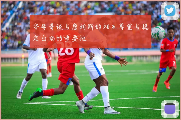 字母哥谈与詹姆斯的相互尊重与稳定出场的重要性