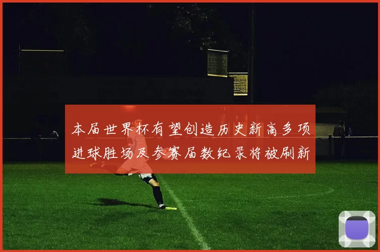 本届世界杯有望创造历史新高多项进球胜场及参赛届数纪录将被刷新