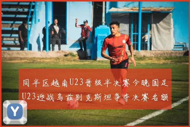 同半区越南U23晋级半决赛今晚国足U23迎战乌兹别克斯坦争夺决赛名额