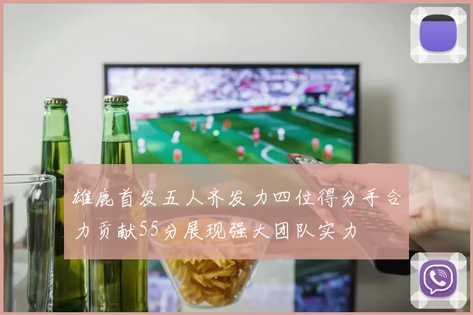 雄鹿首发五人齐发力四位得分手合力贡献55分展现强大团队实力