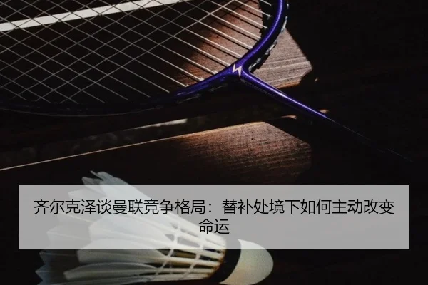 齐尔克泽谈曼联竞争格局:替补处境下如何主动改变命运